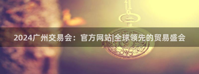 果博上分电话：2024广州交易会：官方网站|全球领先的贸易盛会
