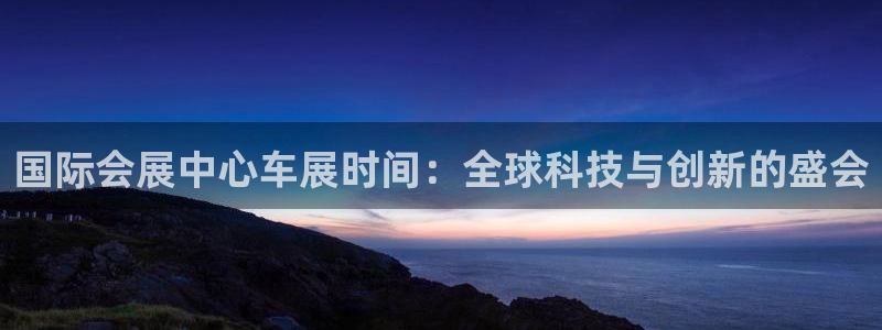 果博真人：国际会展中心车展时间：全球科技与创新的盛会