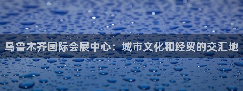 果博官网客服电话号码是多少：乌鲁木齐国际会展中心：城市文化和经贸的交汇地