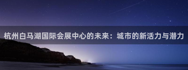 果博注册客服电话是多少啊：杭州白马湖国际会展中心的未来：城市的新活力与潜力