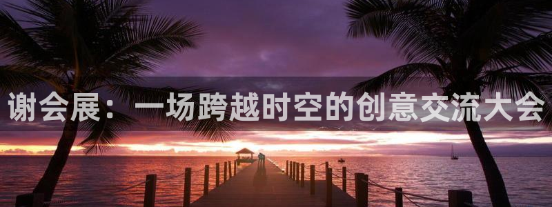 果博代理怎么注册：谢会展：一场跨越时空的创意交流大会