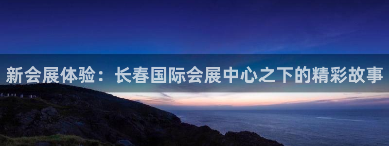 果博注册客服电话是多少号码：新会展体验：长春国际会展中心之下的精彩故事