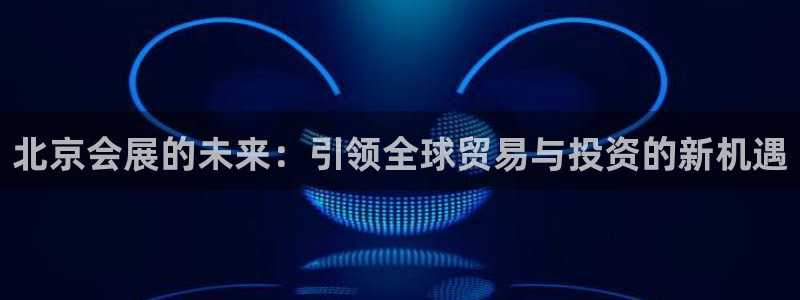 果博注册充值怎么退款：北京会展的未来：引领全球贸易与投资的新机遇
