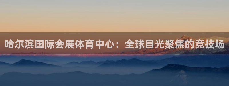 果博平台真实吗知乎：哈尔滨国际会展体育中心：全球目光聚焦的竞技场